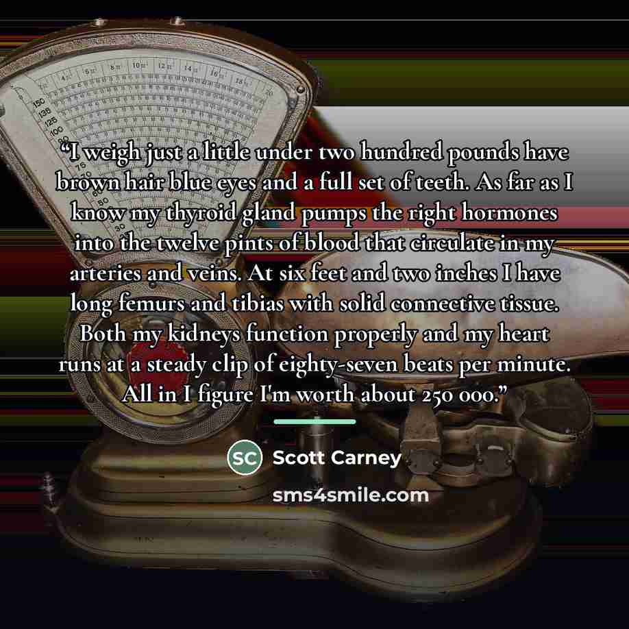 “I weigh just a little under two hundred pounds have brown hair blue eyes and a full set of teeth. As far as I know my thyroid gland pumps the right hormones into the twelve pints of blood that circulate in my arteries and veins. At six feet and two inches I have long femurs and tibias with solid…” quote by Scott Carney