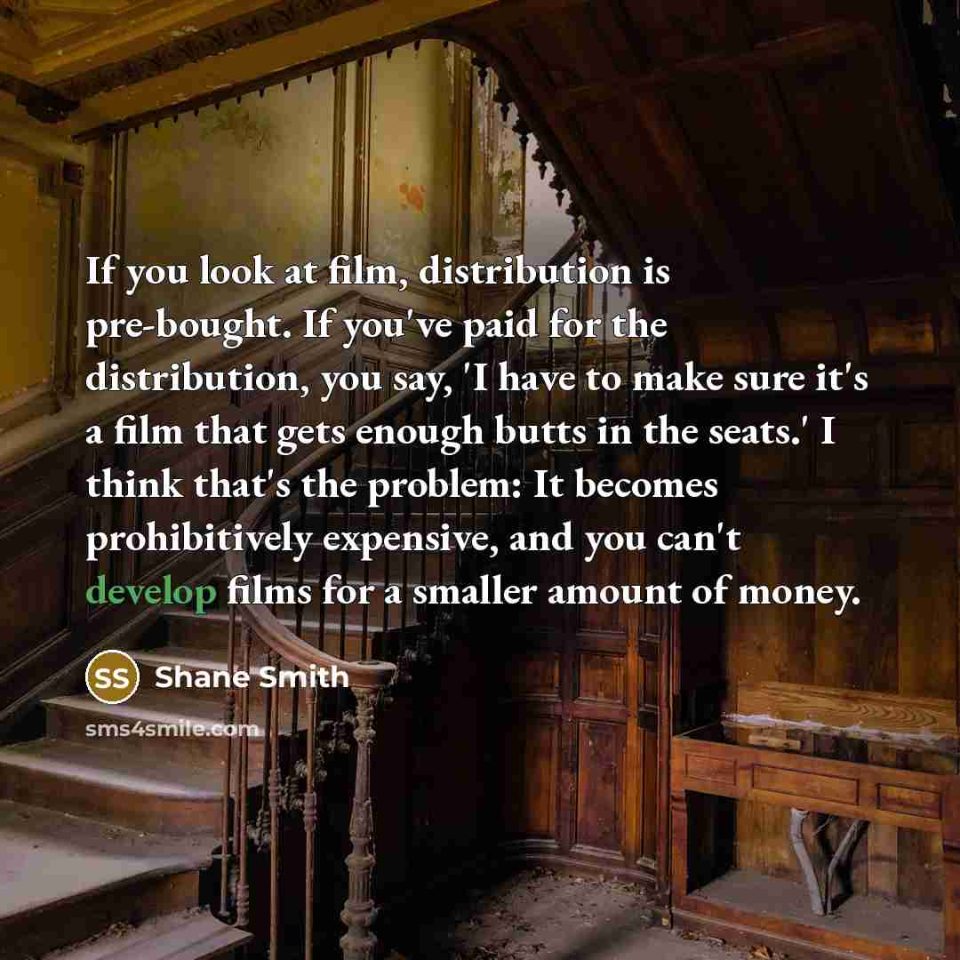 “If you look at film, distribution is pre-bought. If you've paid for the distribution, you say, 'I have to make sure it's a film that gets enough butts in the seats.' I think that's the problem: It becomes prohibitively expensive, and you can't develop films for a smaller amount of money.” quote by Shane Smith