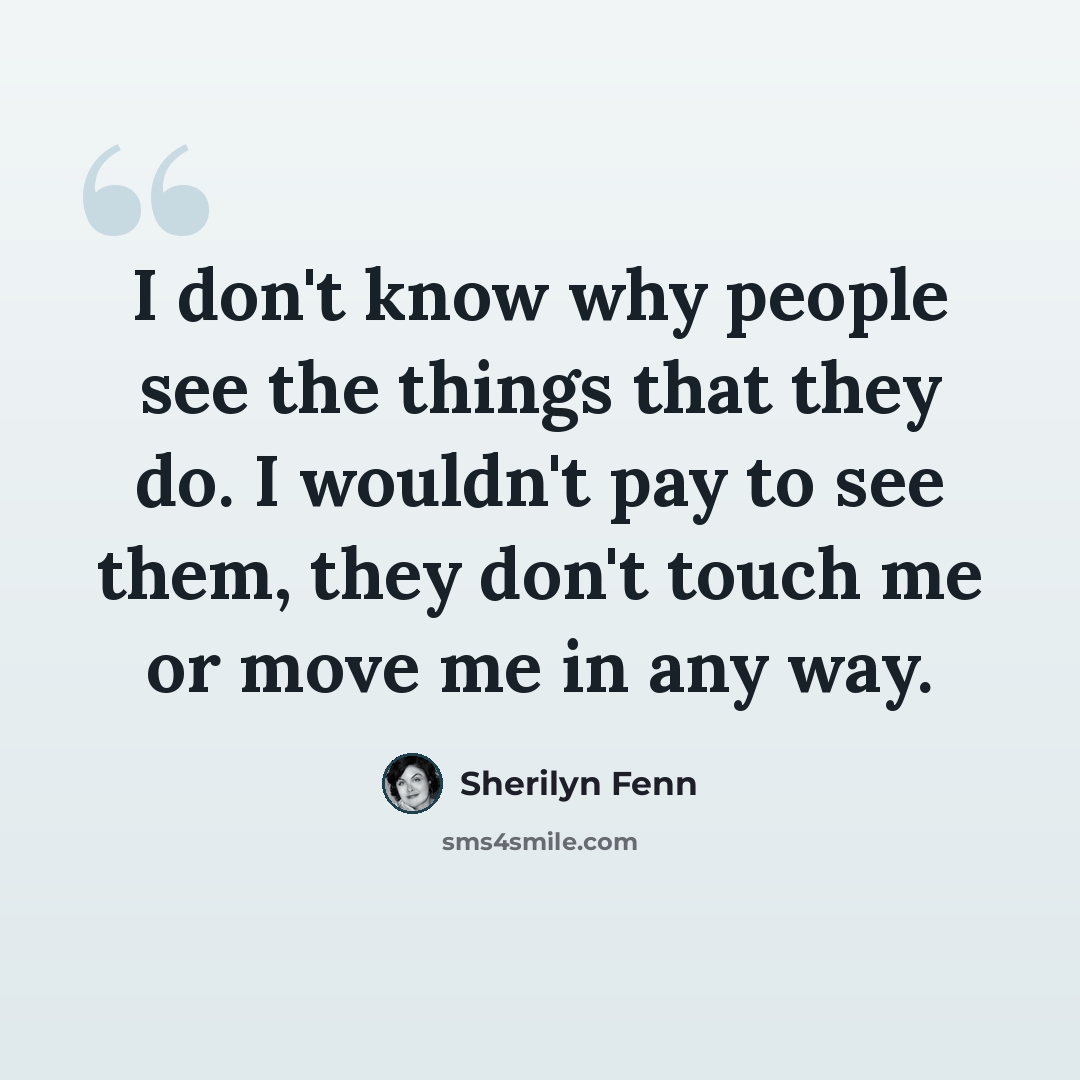 “I don't know why people see the things that they do. I wouldn't pay to see them, they don't touch me or move me in any way.” quote by Sherilyn Fenn