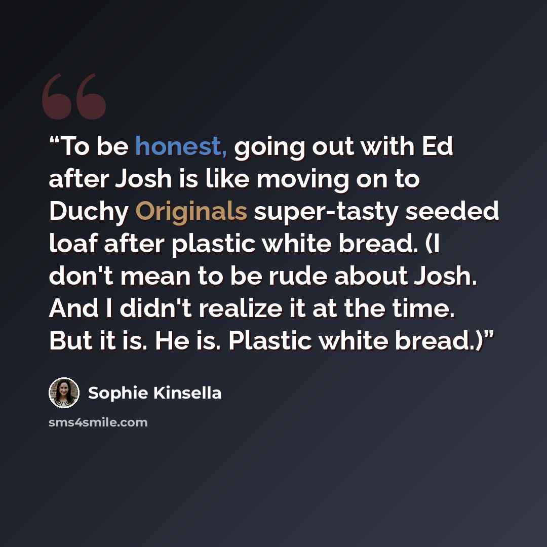 “To be honest, going out with Ed after Josh is like moving on to Duchy Originals super-tasty seeded loaf after plastic white bread. (I don't mean to be rude about Josh. And I didn't realize it at the time. But it is. He is. Plastic white bread.)” quote by Sophie Kinsella
