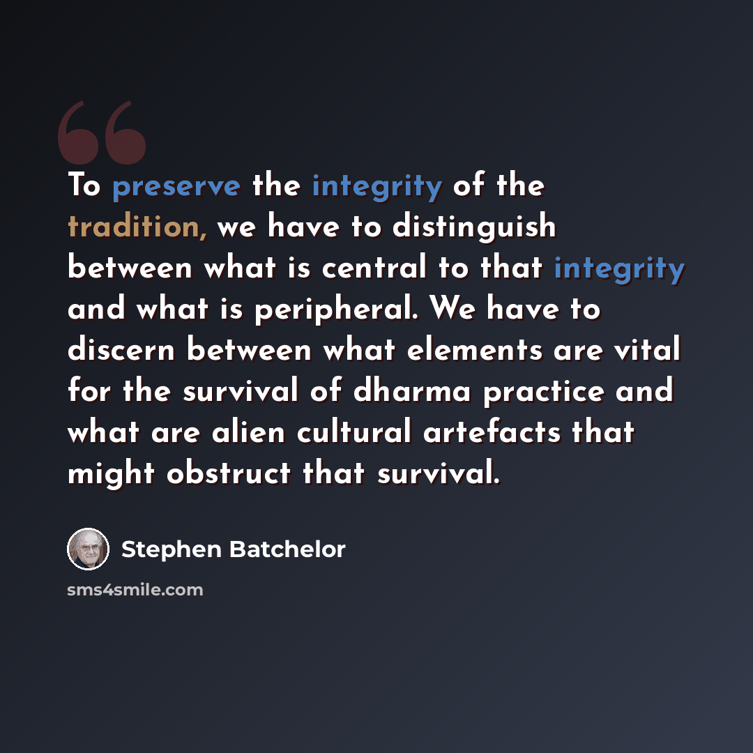 “To preserve the integrity of the tradition, we have to distinguish between what is central to that integrity and what is peripheral. We have to discern between what elements are vital for the survival of dharma practice and what are alien cultural artefacts that might obstruct that survival.” quote by Stephen Batchelor