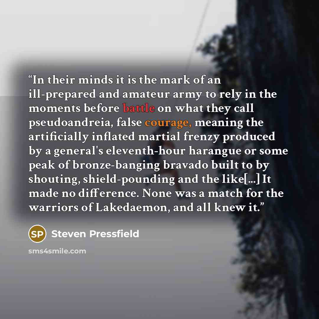 “In their minds it is the mark of an ill-prepared and amateur army to rely in the moments before battle on what they call pseudoandreia, false courage, meaning the artificially inflated martial frenzy produced by a general's eleventh-hour harangue or some peak of bronze-banging bravado built to by…” quote by Steven Pressfield