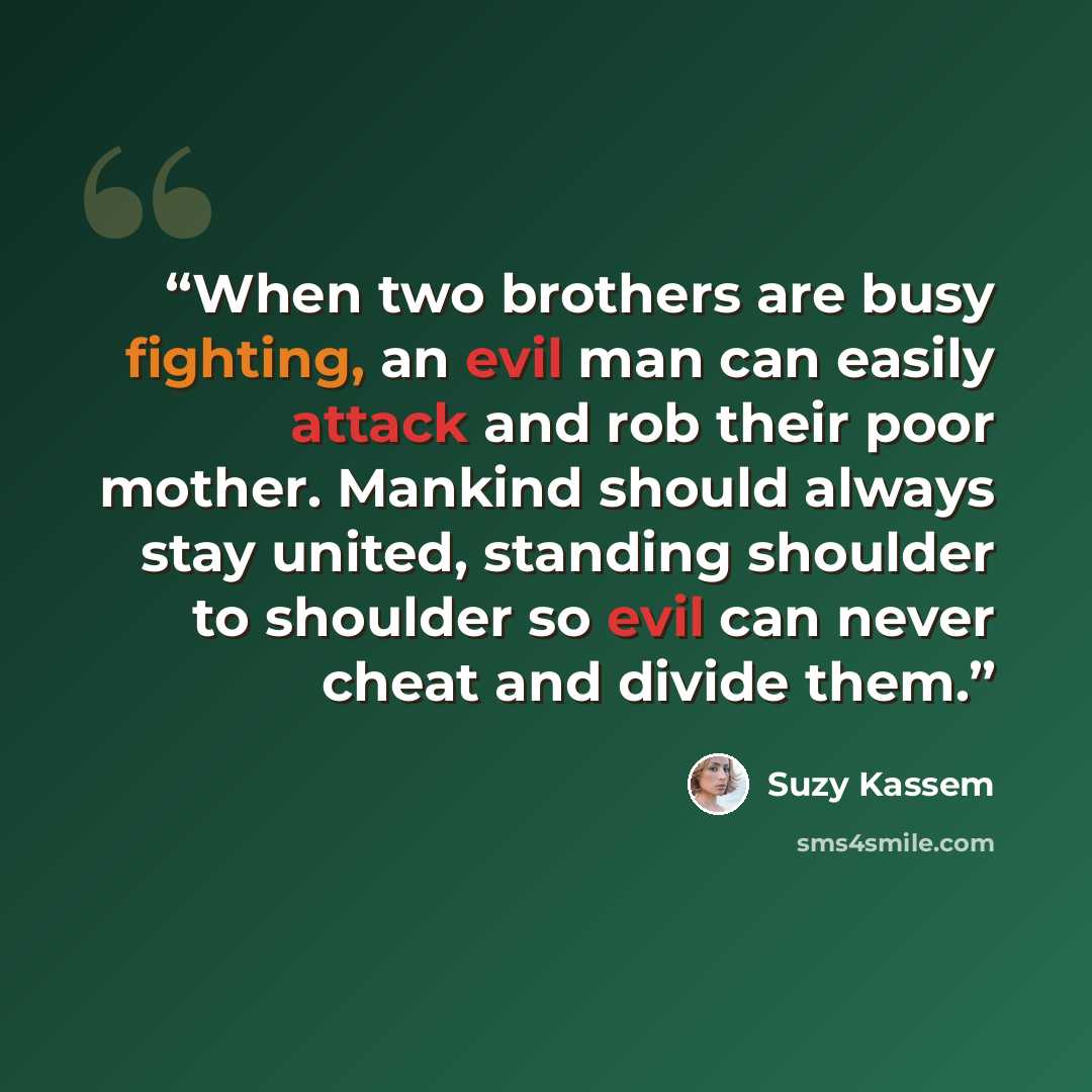 “When two brothers are busy fighting, an evil man can easily attack and rob their poor mother. Mankind should always stay united, standing shoulder to shoulder so evil can never cheat and divide them.” quote by Suzy Kassem