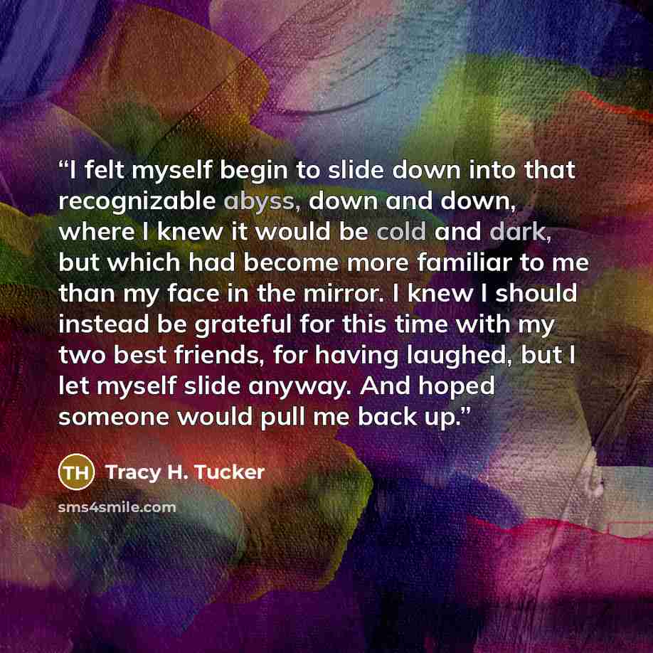 “I felt myself begin to slide down into that recognizable abyss, down and down, where I knew it would be cold and dark, but which had become more familiar to me than my face in the mirror. I knew I should instead be grateful for this time with my two best friends, for having laughed, but I let…” quote by Tracy H. Tucker
