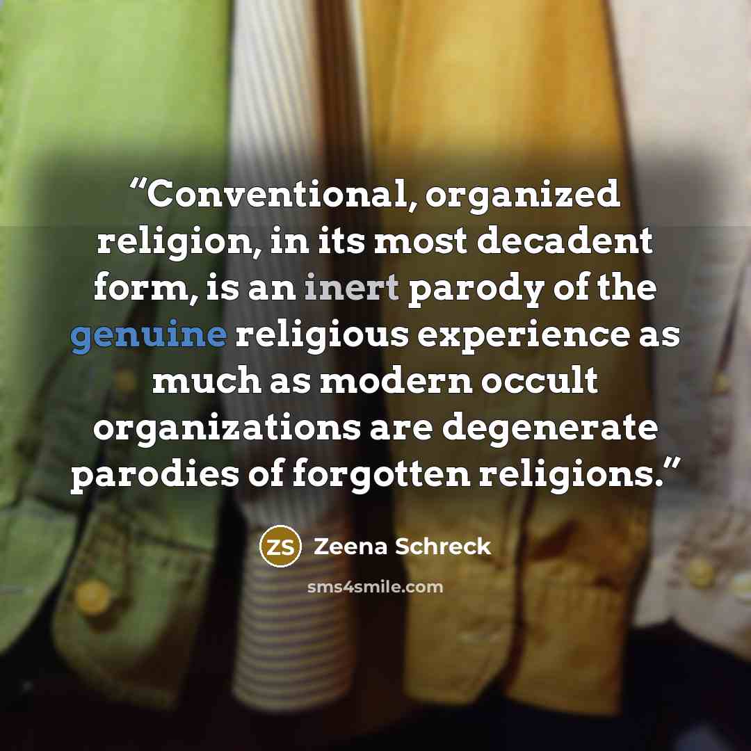 “Conventional, organized religion, in its most decadent form, is an inert parody of the genuine religious experience as much as modern occult organizations are degenerate parodies of forgotten religions.” quote by Zeena Schreck