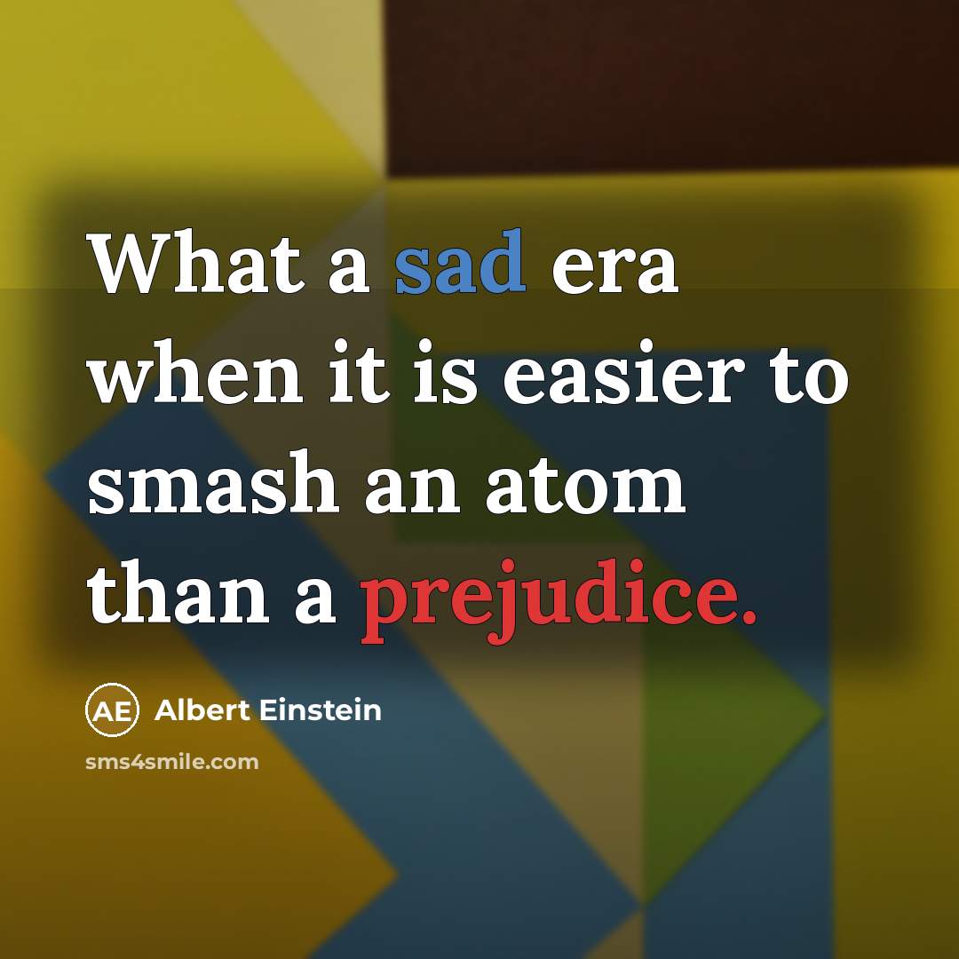“What a sad era when it is easier to smash an atom than a prejudice.” quote by Albert Einstein