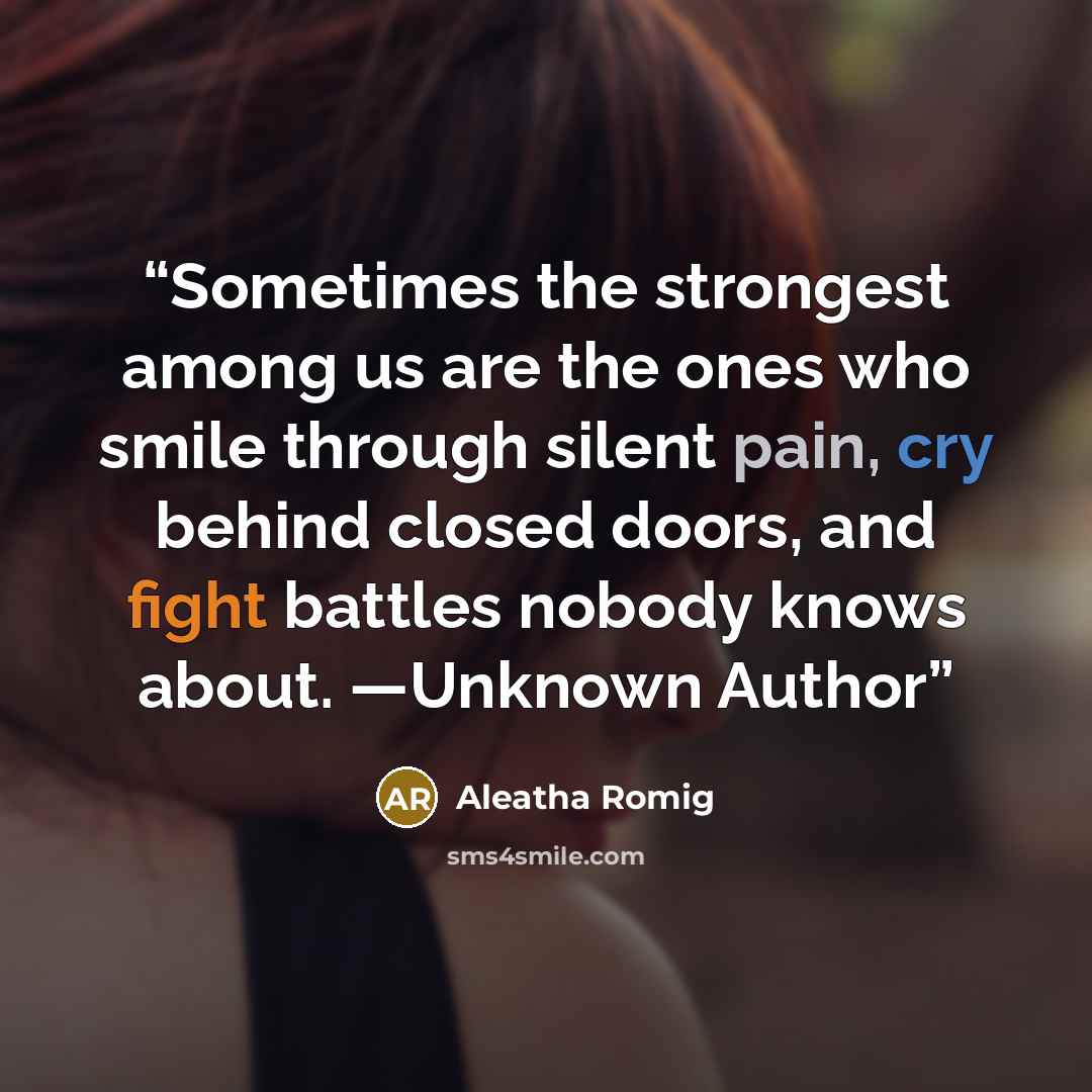 “Sometimes the strongest among us are the ones who smile through silent pain, cry behind closed doors, and fight battles nobody knows about. —Unknown Author” quote by Aleatha Romig