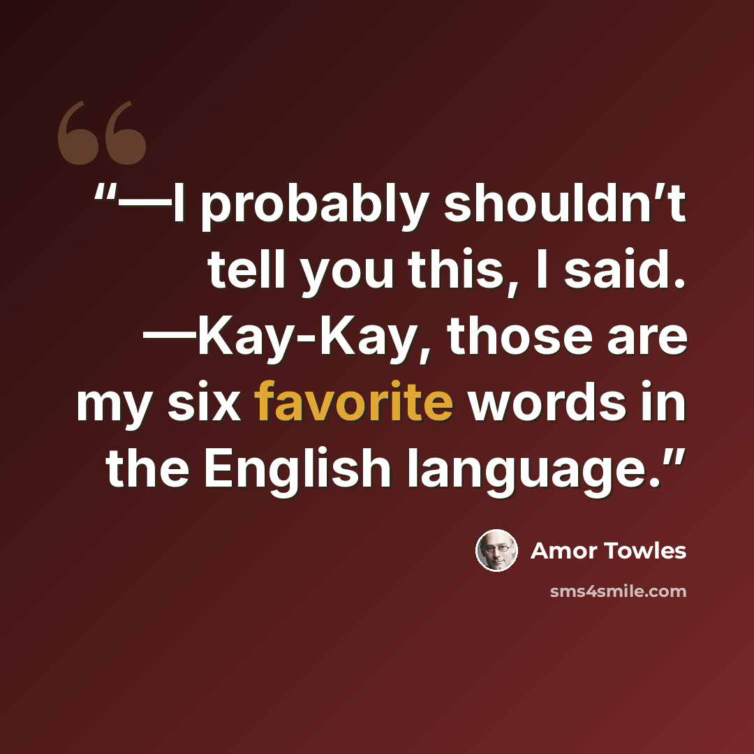 “—I probably shouldn’t tell you this, I said. —Kay-Kay, those are my six favorite words in the English language.” quote by Amor Towles