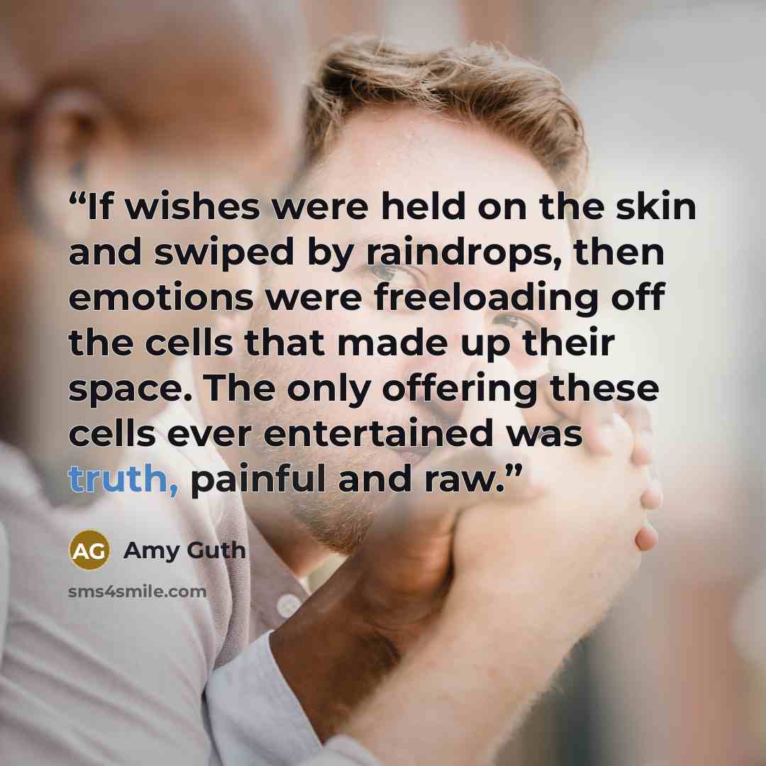 “If wishes were held on the skin and swiped by raindrops, then emotions were freeloading off the cells that made up their space. The only offering these cells ever entertained was truth, painful and raw.” quote by Amy Guth