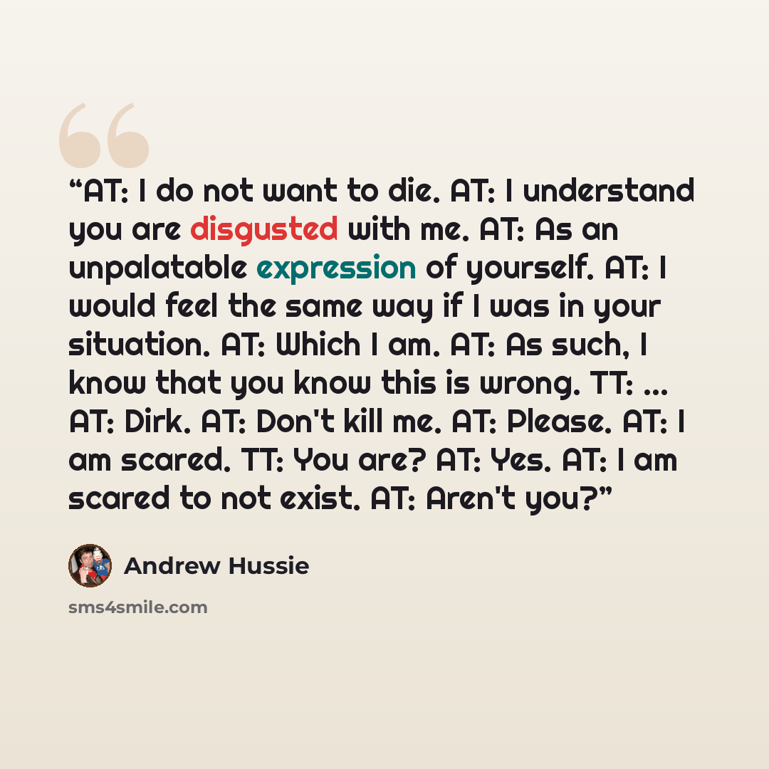 “AT: I do not want to die. AT: I understand you are disgusted with me. AT: As an unpalatable expression of yourself. AT: I would feel the same way if I was in your situation. AT: Which I am. AT: As such, I know that you know this is wrong. TT: ... AT: Dirk. AT: Don't kill me. AT: Please. AT: I am…” quote by Andrew Hussie