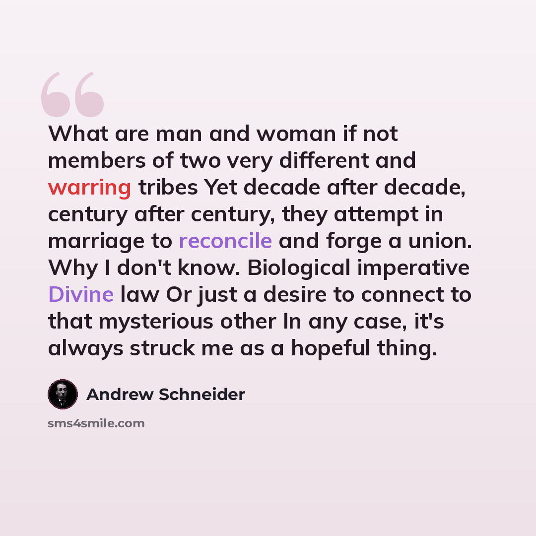 “What are man and woman if not members of two very different and warring tribes Yet decade after decade, century after century, they attempt in marriage to reconcile and forge a union. Why I don't know. Biological imperative Divine law Or just a desire to connect to that mysterious other In any…” quote by Andrew Schneider