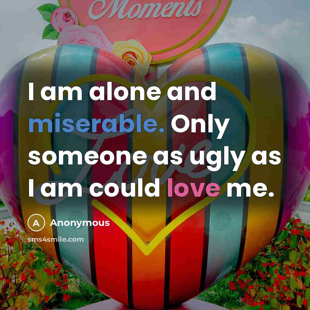“I am alone and miserable. Only someone as ugly as I am could love me.” quote by Anonymous