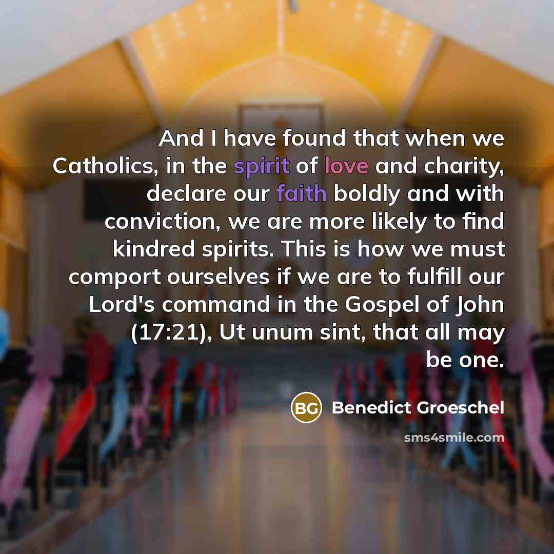 “And I have found that when we Catholics, in the spirit of love and charity, declare our faith boldly and with conviction, we are more likely to find kindred spirits. This is how we must comport ourselves if we are to fulfill our Lord's command in the Gospel of John (17:21), Ut unum sint, that all…” quote by Benedict Groeschel