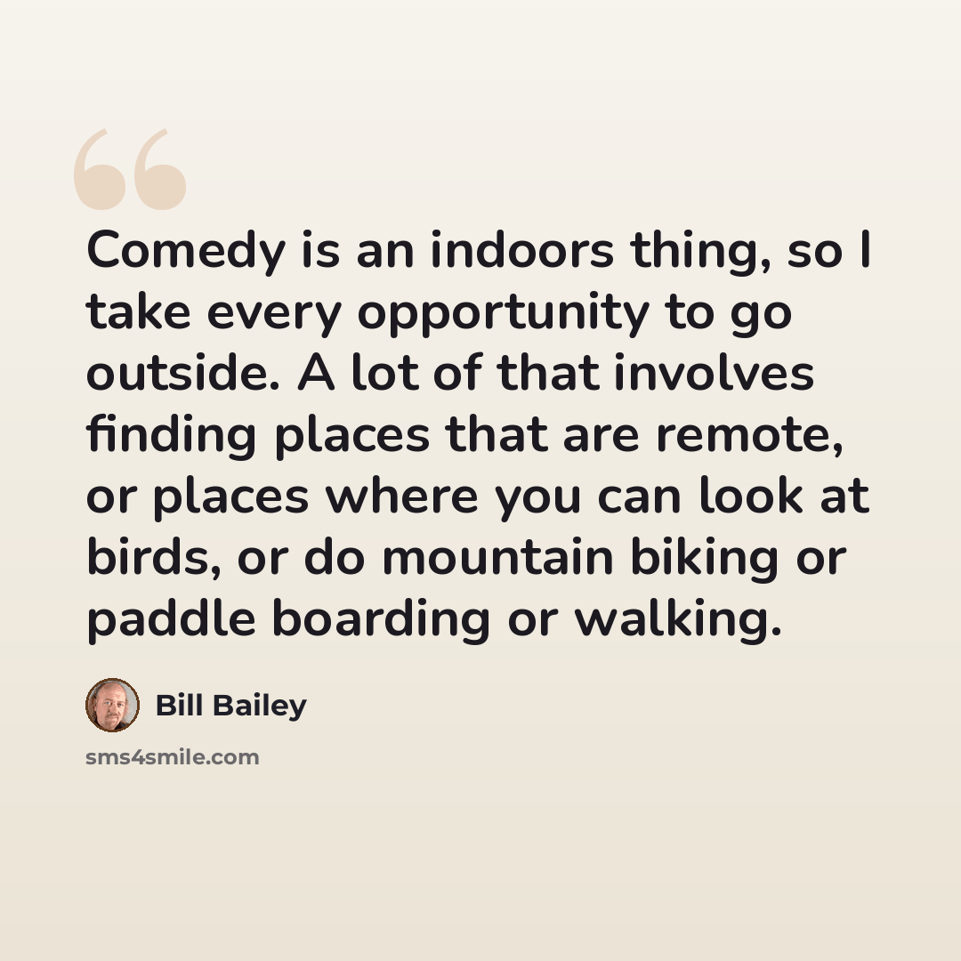 “Comedy is an indoors thing, so I take every opportunity to go outside. A lot of that involves finding places that are remote, or places where you can look at birds, or do mountain biking or paddle boarding or walking.” quote by Bill Bailey
