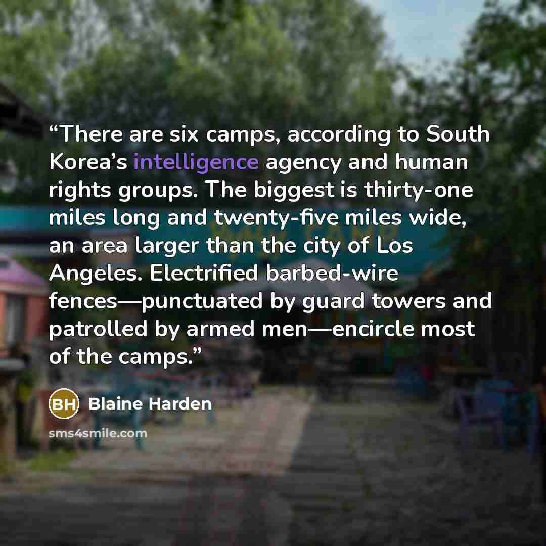 “There are six camps, according to South Korea’s intelligence agency and human rights groups. The biggest is thirty-one miles long and twenty-five miles wide, an area larger than the city of Los Angeles. Electrified barbed-wire fences—punctuated by guard towers and patrolled by armed men—encircle…” quote by Blaine Harden
