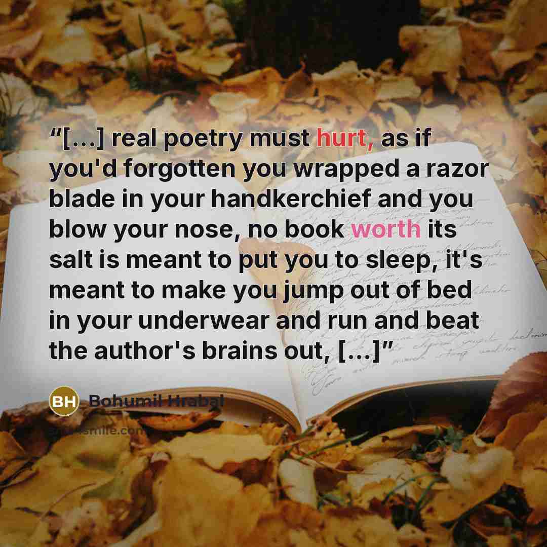 “[...] real poetry must hurt, as if you'd forgotten you wrapped a razor blade in your handkerchief and you blow your nose, no book worth its salt is meant to put you to sleep, it's meant to make you jump out of bed in your underwear and run and beat the author's brains out, [...]” quote by Bohumil Hrabal