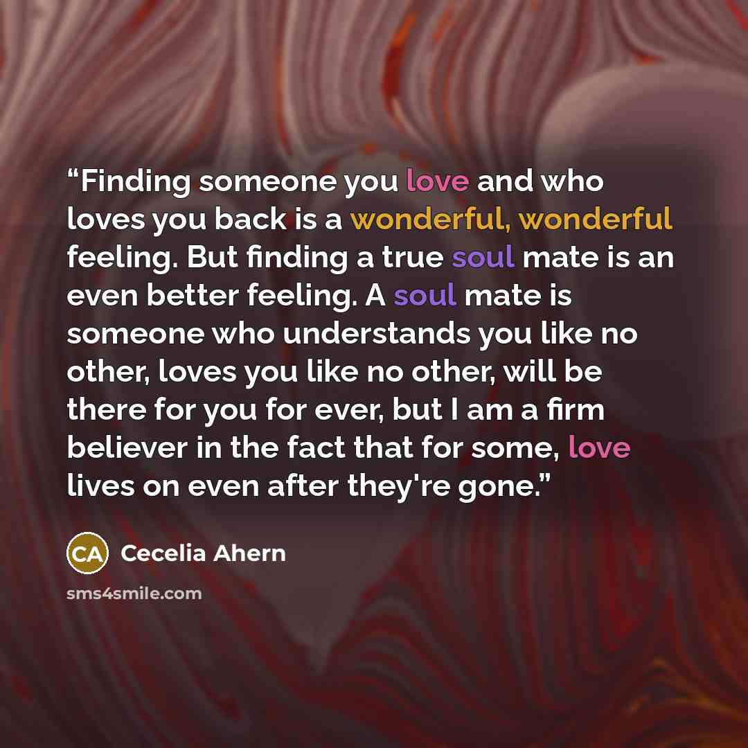 “Finding someone you love and who loves you back is a wonderful, wonderful feeling. But finding a true soul mate is an even better feeling. A soul mate is someone who understands you like no other, loves you like no other, will be there for you for ever, but I am a firm believer in the fact that…” quote by Cecelia Ahern