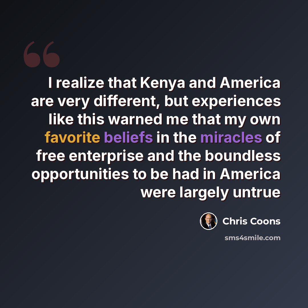 “I realize that Kenya and America are very different, but experiences like this warned me that my own favorite beliefs in the miracles of free enterprise and the boundless opportunities to be had in America were largely untrue” quote by Chris Coons