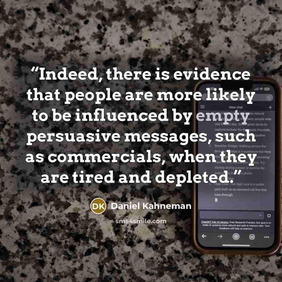 “Indeed, there is evidence that people are more likely to be influenced by empty persuasive messages, such as commercials, when they are tired and depleted.” quote by Daniel Kahneman