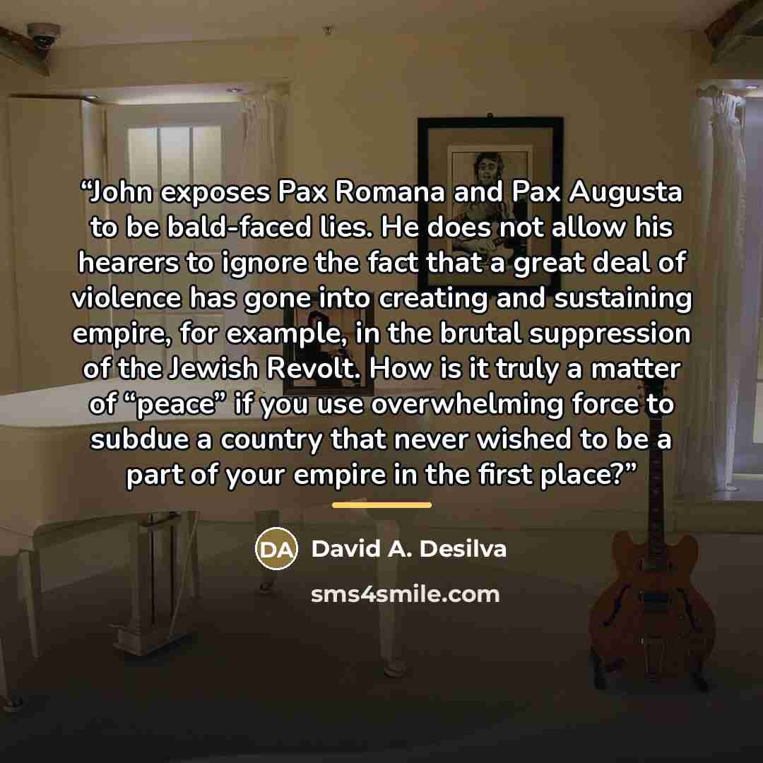 “John exposes Pax Romana and Pax Augusta to be bald-faced lies. He does not allow his hearers to ignore the fact that a great deal of violence has gone into creating and sustaining empire, for example, in the brutal suppression of the Jewish Revolt. How is it truly a matter of “peace” if you use…” quote by David A. Desilva