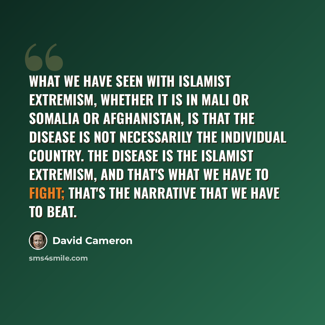 “What we have seen with Islamist extremism, whether it is in Mali or Somalia or Afghanistan, is that the disease is not necessarily the individual country. The disease is the Islamist extremism, and that's what we have to fight; that's the narrative that we have to beat.” quote by David Cameron