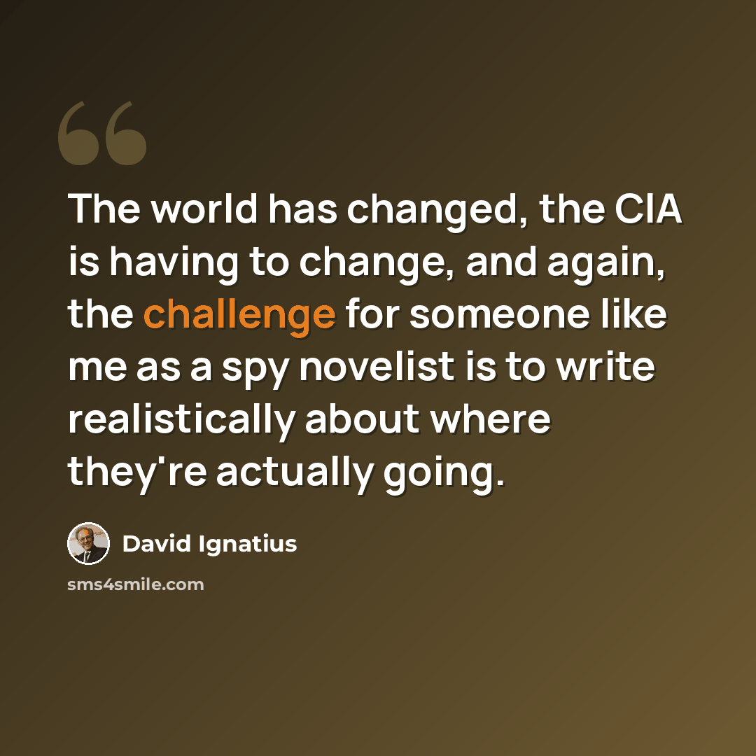 “The world has changed, the CIA is having to change, and again, the challenge for someone like me as a spy novelist is to write realistically about where they're actually going.” quote by David Ignatius