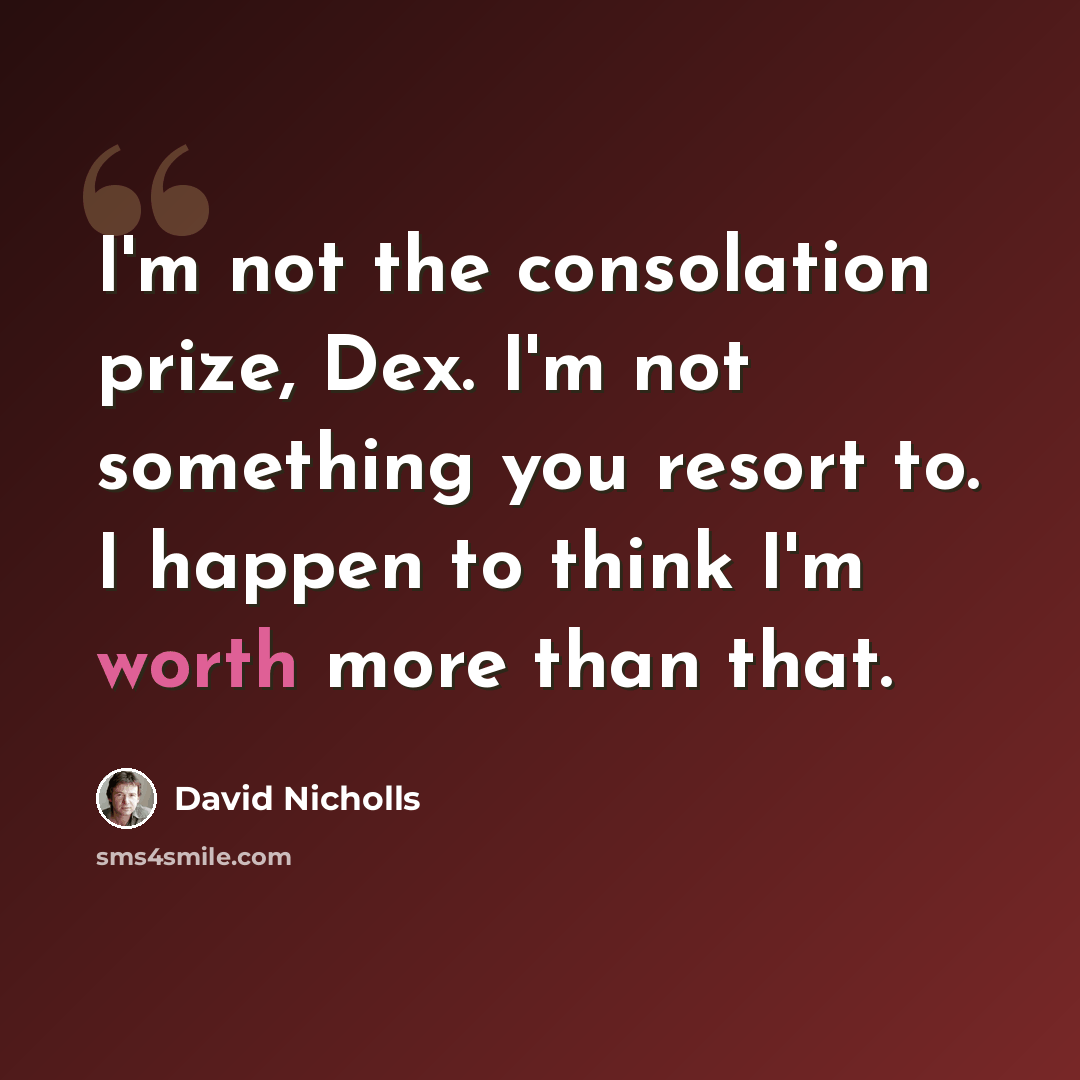 “I'm not the consolation prize, Dex. I'm not something you resort to. I happen to think I'm worth more than that.” quote by David Nicholls
