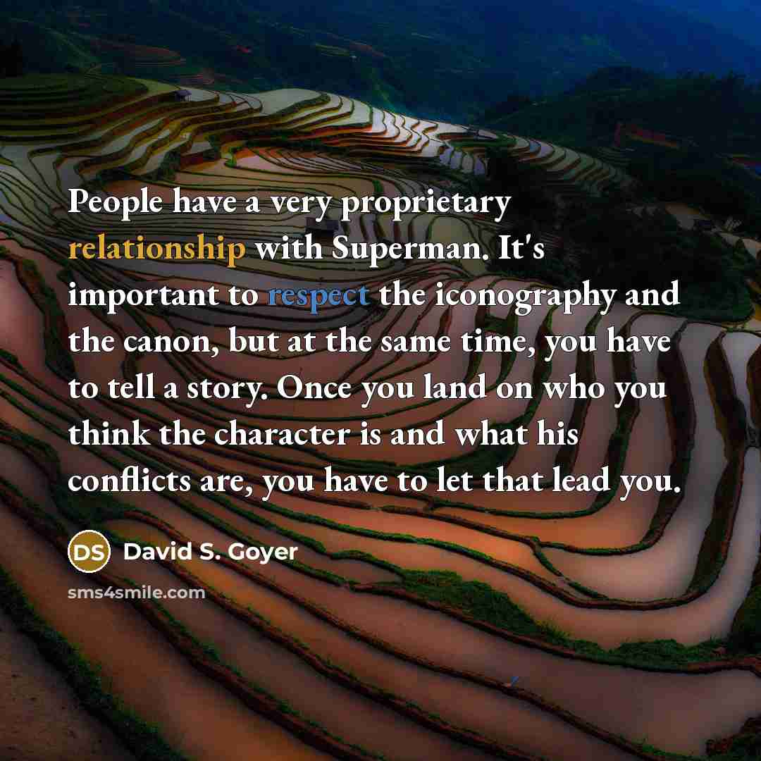 “People have a very proprietary relationship with Superman. It's important to respect the iconography and the canon, but at the same time, you have to tell a story. Once you land on who you think the character is and what his conflicts are, you have to let that lead you.” quote by David S. Goyer