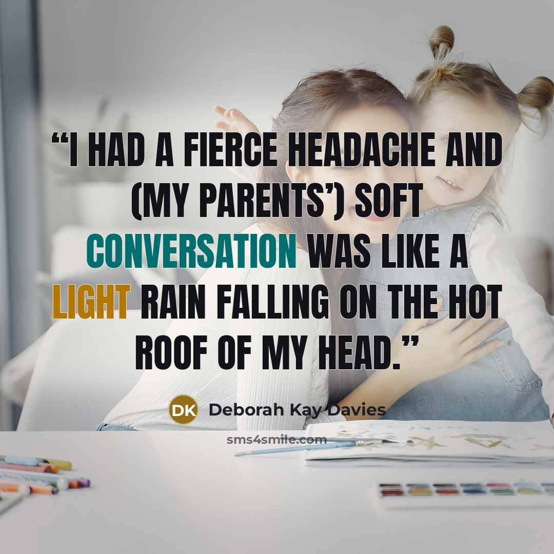 “I had a fierce headache and (my parents’) soft conversation was like a light rain falling on the hot roof of my head.” quote by Deborah Kay Davies