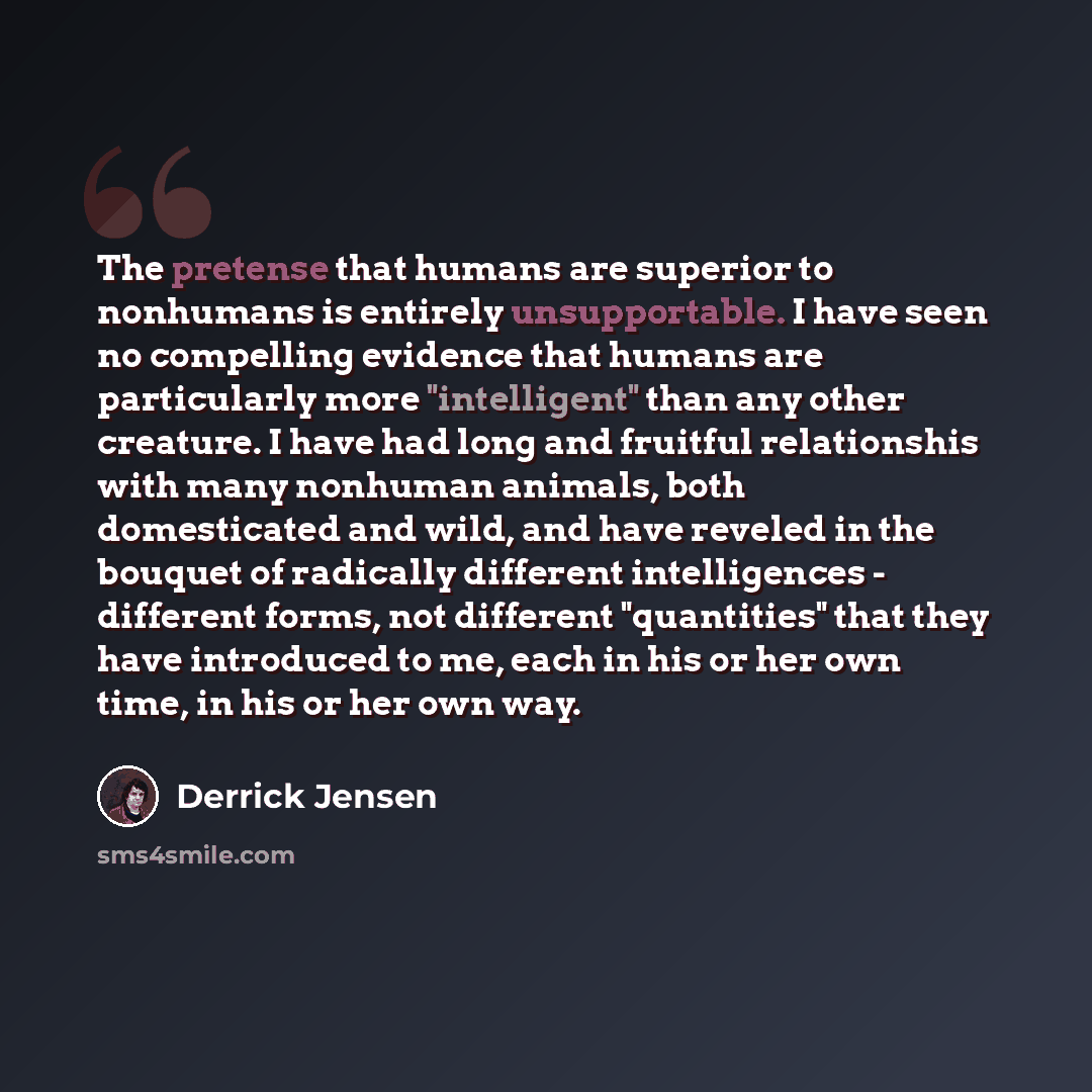 “The pretense that humans are superior to nonhumans is entirely unsupportable. I have seen no compelling evidence that humans are particularly more "intelligent" than any other creature. I have had long and fruitful relationshis with many nonhuman animals, both domesticated and wild, and have…” quote by Derrick Jensen