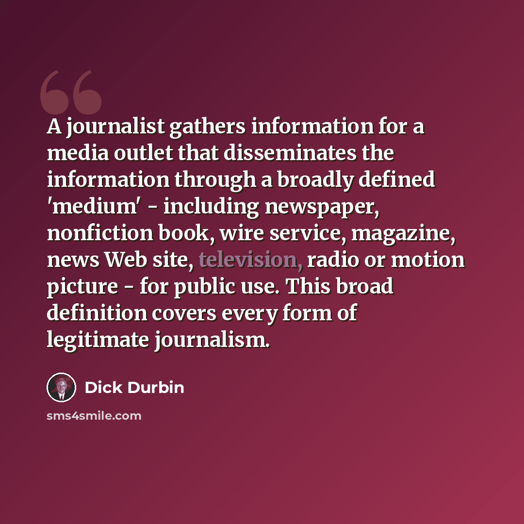 “A journalist gathers information for a media outlet that disseminates the information through a broadly defined 'medium' - including newspaper, nonfiction book, wire service, magazine, news Web site, television, radio or motion picture - for public use. This broad definition covers every form of…” quote by Dick Durbin