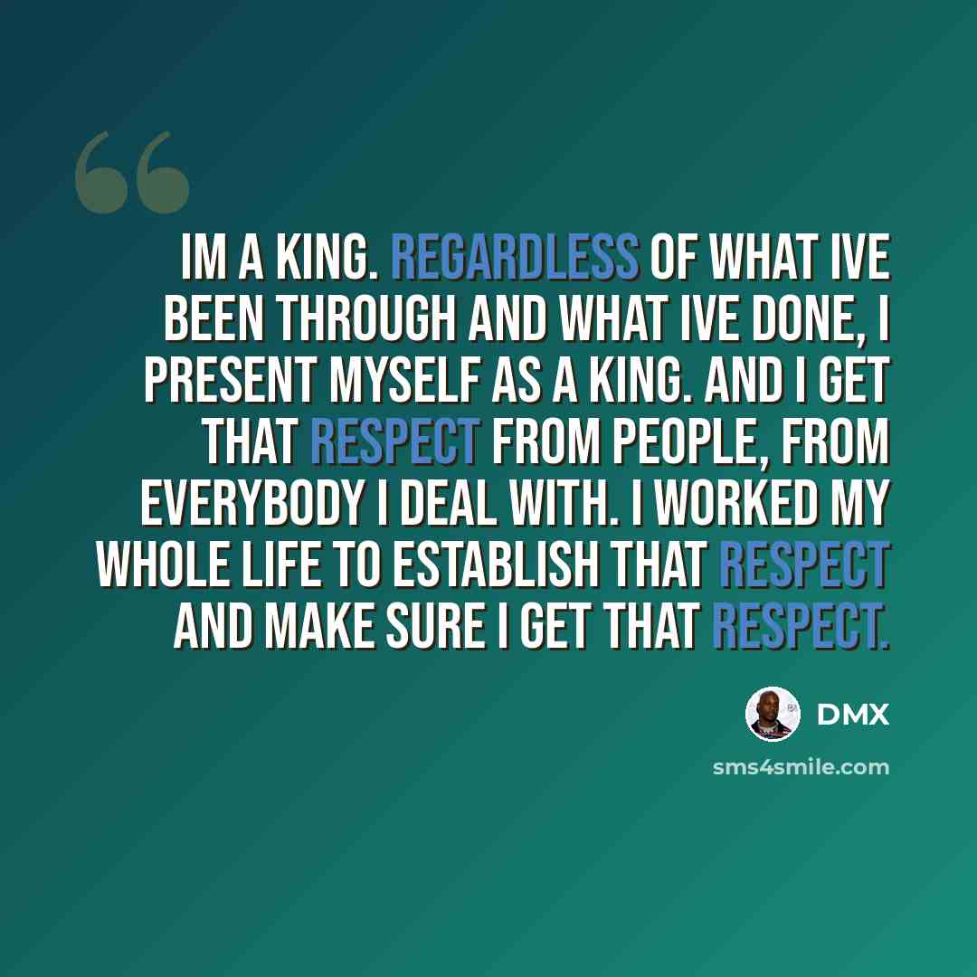“Im a King. Regardless of what Ive been through and what Ive done, I present myself as a King. And I get that respect from people, from everybody I deal with. I worked my whole life to establish that respect and make sure I get that respect.” quote by DMX