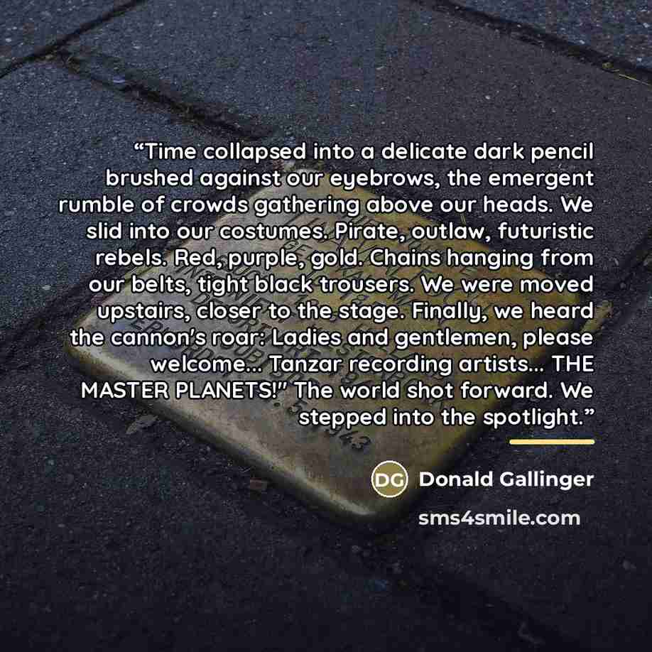 “Time collapsed into a delicate dark pencil brushed against our eyebrows, the emergent rumble of crowds gathering above our heads. We slid into our costumes. Pirate, outlaw, futuristic rebels. Red, purple, gold. Chains hanging from our belts, tight black trousers. We were moved upstairs, closer to…” quote by Donald Gallinger