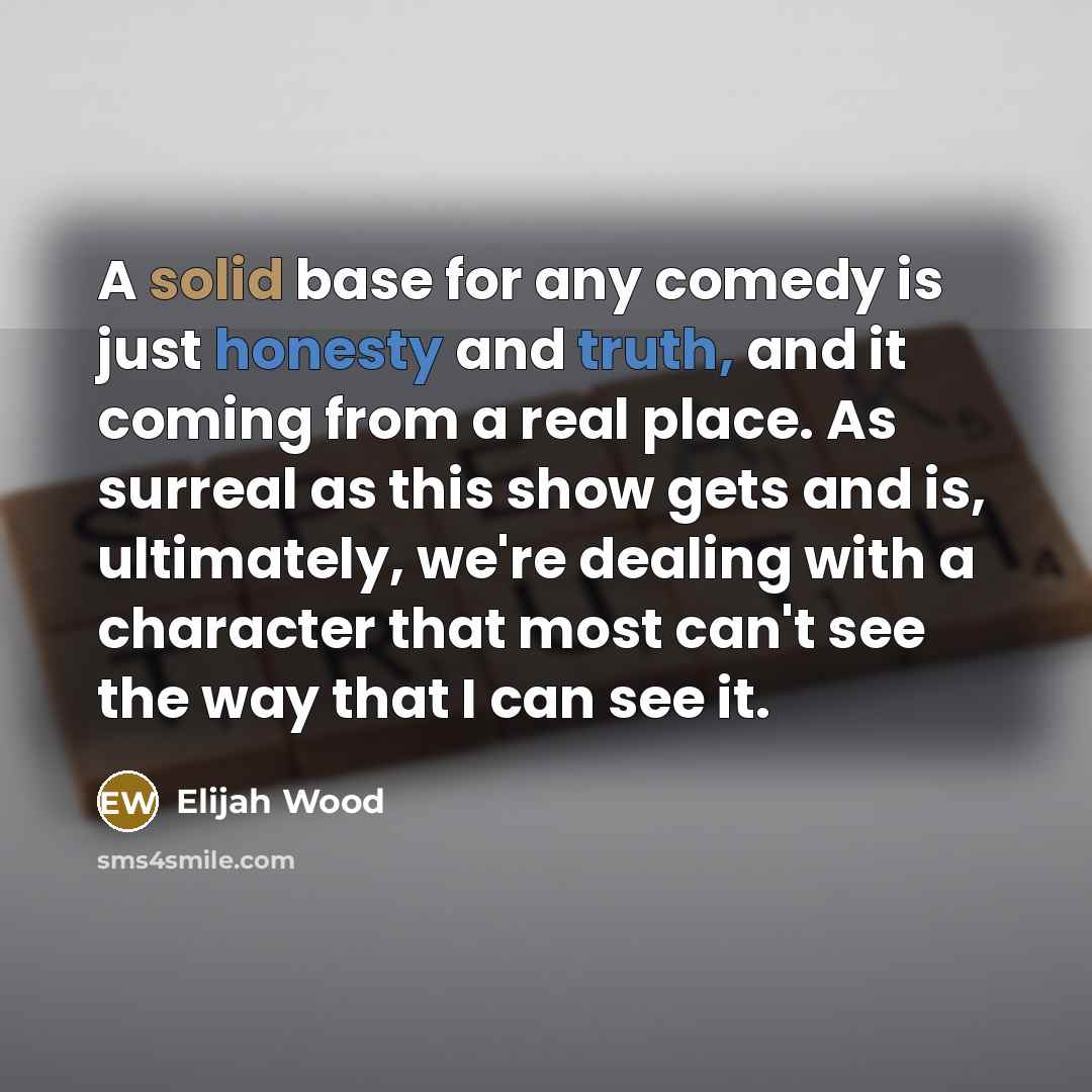 “A solid base for any comedy is just honesty and truth, and it coming from a real place. As surreal as this show gets and is, ultimately, we're dealing with a character that most can't see the way that I can see it.” quote by Elijah Wood