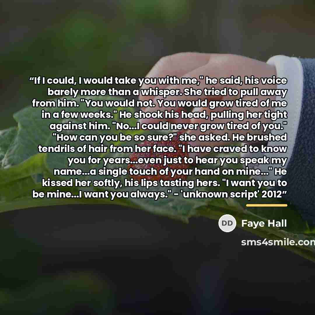 “If I could, I would take you with me," he said, his voice barely more than a whisper. She tried to pull away from him. "You would not. You would grow tired of me in a few weeks." He shook his head, pulling her tight against him. "No...I could never grow tired of you." "How can you be so sure?" she…” quote by Faye Hall
