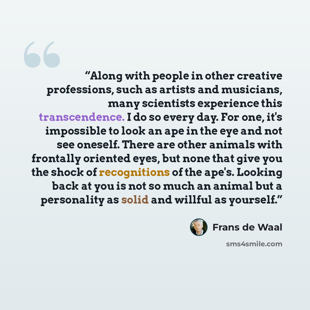 “Along with people in other creative professions, such as artists and musicians, many scientists experience this transcendence. I do so every day. For one, it's impossible to look an ape in the eye and not see oneself. There are other animals with frontally oriented eyes, but none that give you the…” quote by Frans de Waal