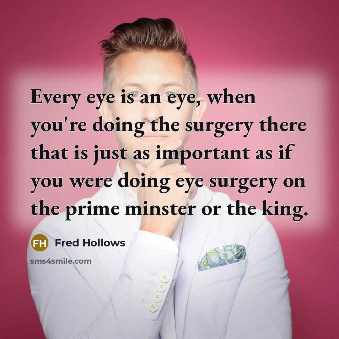 “Every eye is an eye, when you're doing the surgery there that is just as important as if you were doing eye surgery on the prime minster or the king.” quote by Fred Hollows