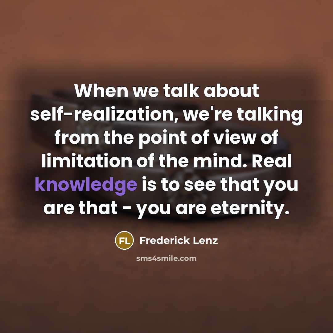 “When we talk about self-realization, we're talking from the point of view of limitation of the mind. Real knowledge is to see that you are that - you are eternity.” quote by Frederick Lenz