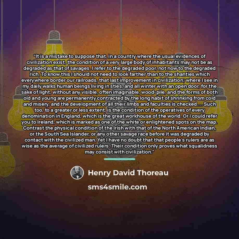 “It is a mistake to suppose that, in a country where the usual evidences of civilization exist, the condition of a very large body of inhabitants may not be as degraded as that of savages. I refer to the degraded poor, not now to the degraded rich. To know this I should not need to look farther…” quote by Henry David Thoreau