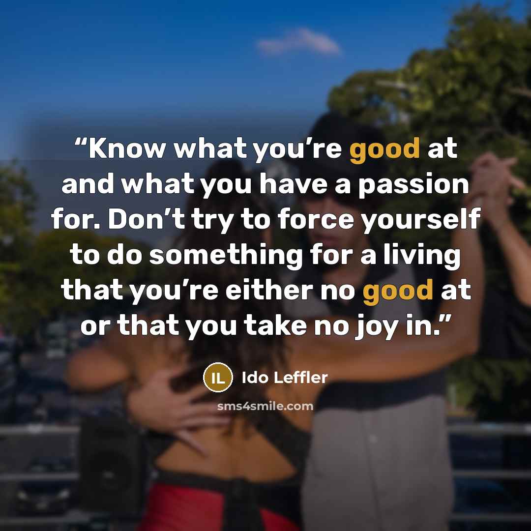 “Know what you’re good at and what you have a passion for. Don’t try to force yourself to do something for a living that you’re either no good at or that you take no joy in.” quote by Ido Leffler