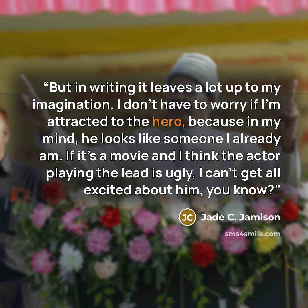 “But in writing it leaves a lot up to my imagination. I don’t have to worry if I’m attracted to the hero, because in my mind, he looks like someone I already am. If it’s a movie and I think the actor playing the lead is ugly, I can’t get all excited about him, you know?” quote by Jade C. Jamison