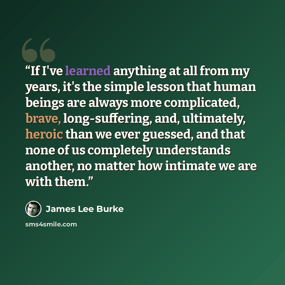 “If I've learned anything at all from my years, it's the simple lesson that human beings are always more complicated, brave, long-suffering, and, ultimately, heroic than we ever guessed, and that none of us completely understands another, no matter how intimate we are with them.” quote by James Lee Burke