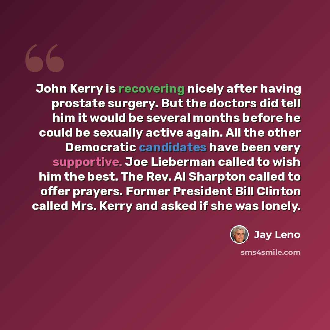“John Kerry is recovering nicely after having prostate surgery. But the doctors did tell him it would be several months before he could be sexually active again. All the other Democratic candidates have been very supportive. Joe Lieberman called to wish him the best. The Rev. Al Sharpton called to…” quote by Jay Leno