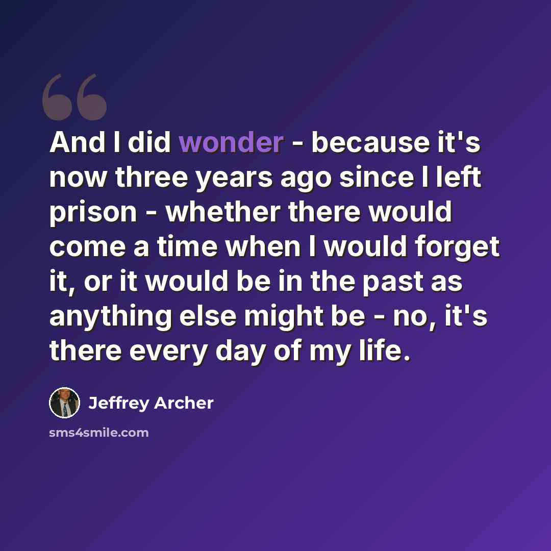 “And I did wonder - because it's now three years ago since I left prison - whether there would come a time when I would forget it, or it would be in the past as anything else might be - no, it's there every day of my life.” quote by Jeffrey Archer