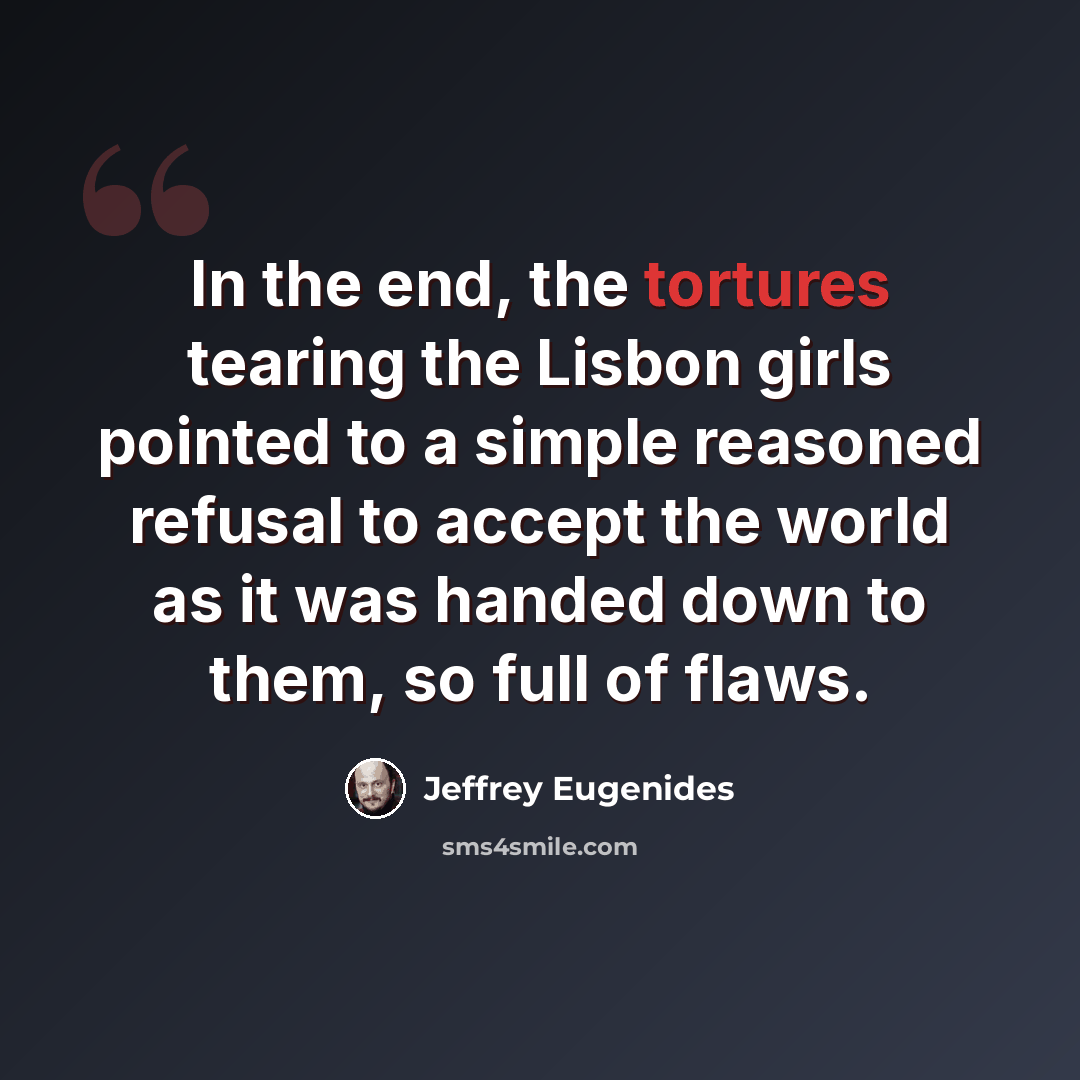 “In the end, the tortures tearing the Lisbon girls pointed to a simple reasoned refusal to accept the world as it was handed down to them, so full of flaws.” quote by Jeffrey Eugenides