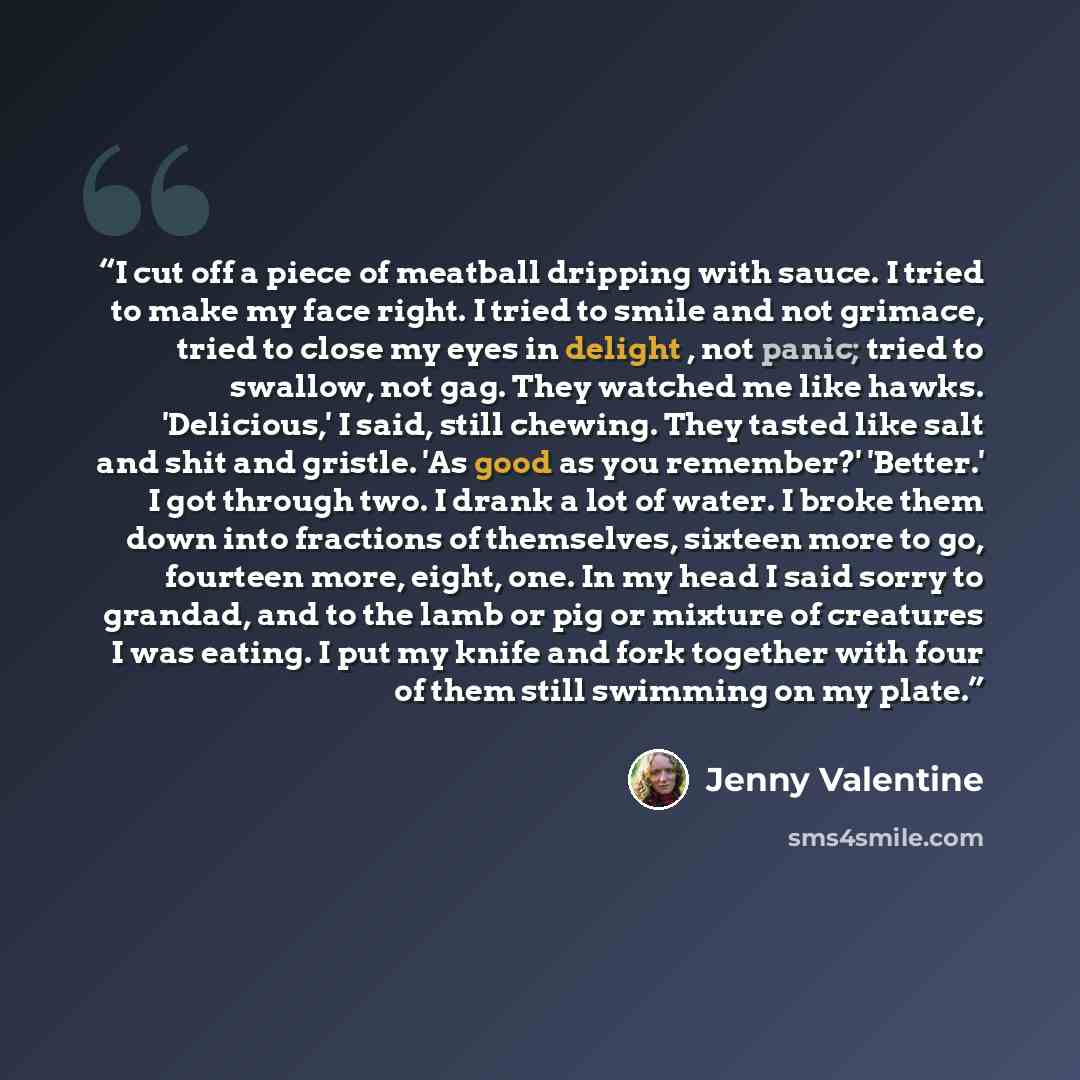 “I cut off a piece of meatball dripping with sauce. I tried to make my face right. I tried to smile and not grimace, tried to close my eyes in delight , not panic; tried to swallow, not gag. They watched me like hawks. 'Delicious,' I said, still chewing. They tasted like salt and shit and gristle…” quote by Jenny Valentine