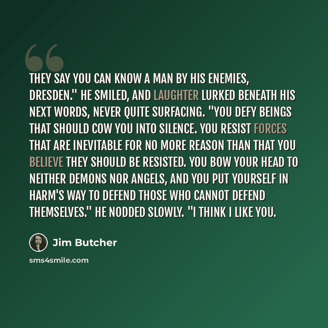 “They say you can know a man by his enemies, Dresden." He smiled, and laughter lurked beneath his next words, never quite surfacing. "You defy beings that should cow you into silence. You resist forces that are inevitable for no more reason than that you believe they should be resisted. You bow…” quote by Jim Butcher