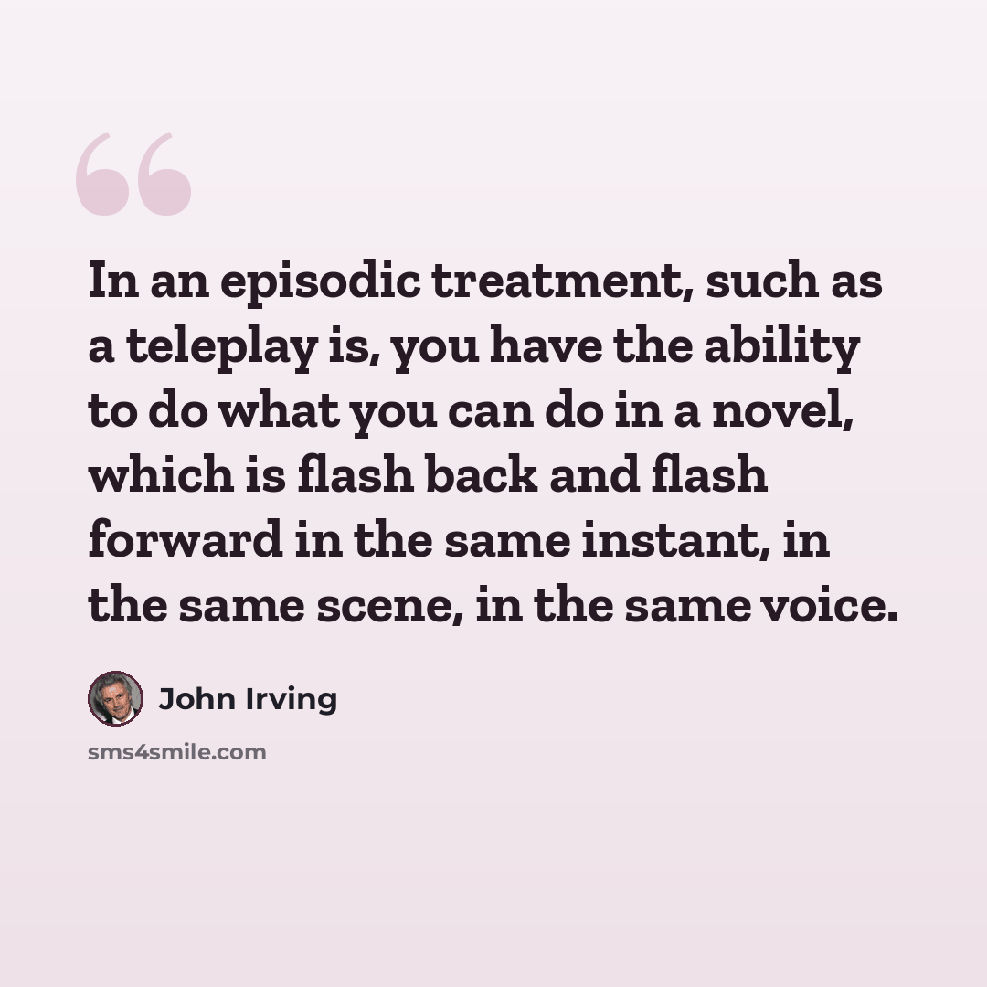 “In an episodic treatment, such as a teleplay is, you have the ability to do what you can do in a novel, which is flash back and flash forward in the same instant, in the same scene, in the same voice.” quote by John Irving
