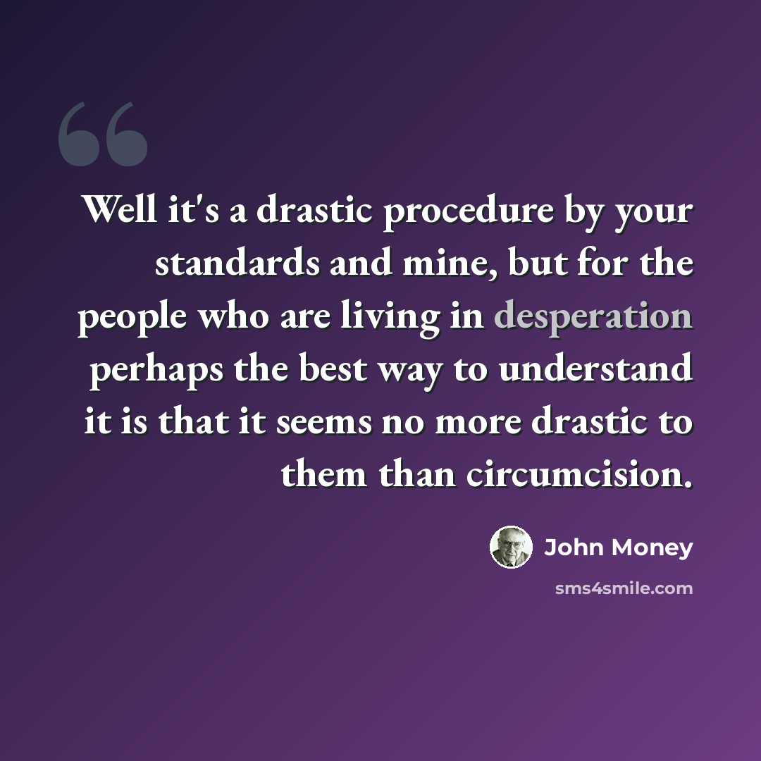 “Well it's a drastic procedure by your standards and mine, but for the people who are living in desperation perhaps the best way to understand it is that it seems no more drastic to them than circumcision.” quote by John Money