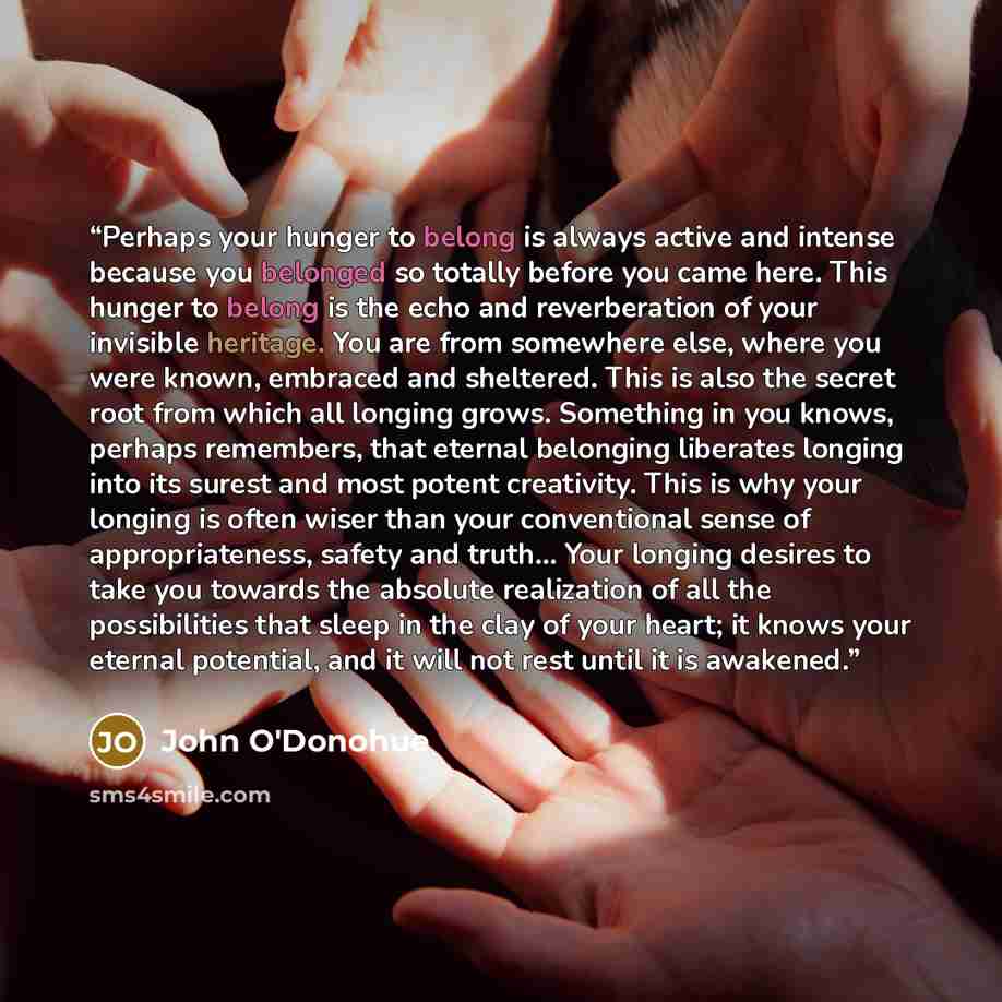 “Perhaps your hunger to belong is always active and intense because you belonged so totally before you came here. This hunger to belong is the echo and reverberation of your invisible heritage. You are from somewhere else, where you were known, embraced and sheltered. This is also the secret root…” quote by John O'Donohue